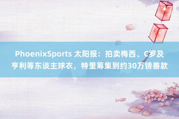 PhoenixSports 太阳报：拍卖梅西、C罗及亨利等东谈主球衣，特里筹集到约30万镑善款