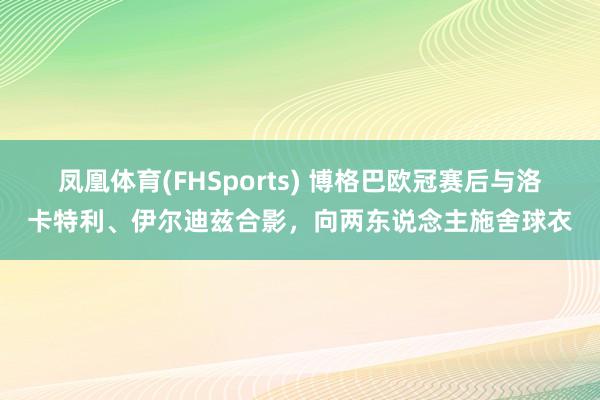 凤凰体育(FHSports) 博格巴欧冠赛后与洛卡特利、伊尔迪兹合影，向两东说念主施舍球衣