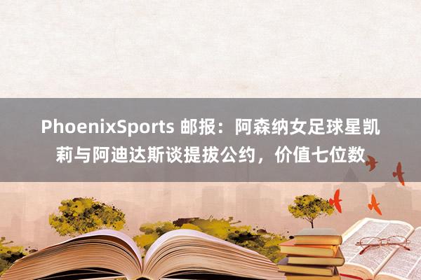 PhoenixSports 邮报：阿森纳女足球星凯莉与阿迪达斯谈提拔公约，价值七位数