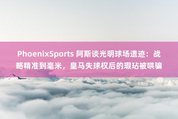 PhoenixSports 阿斯谈光明球场遗迹：战略精准到毫米，皇马失球权后的瑕玷被哄骗