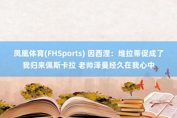 凤凰体育(FHSports) 因西涅：维拉蒂促成了我归来佩斯卡拉 老帅泽曼经久在我心中