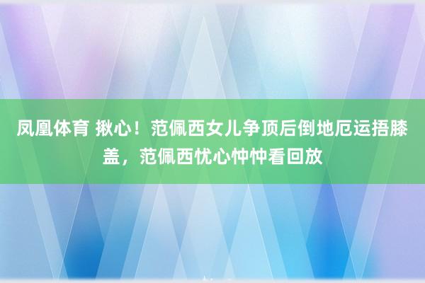 凤凰体育 揪心！范佩西女儿争顶后倒地厄运捂膝盖，范佩西忧心忡忡看回放