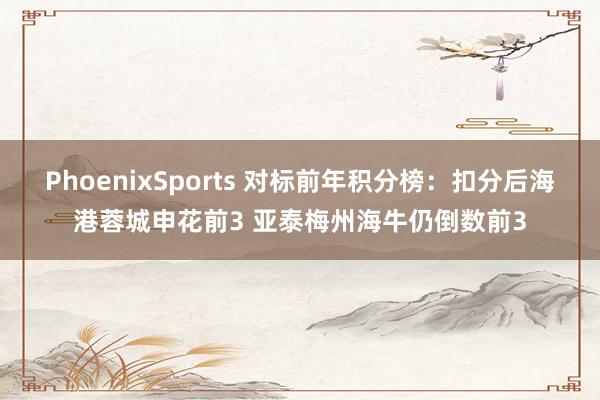 PhoenixSports 对标前年积分榜：扣分后海港蓉城申花前3 亚泰梅州海牛仍倒数前3