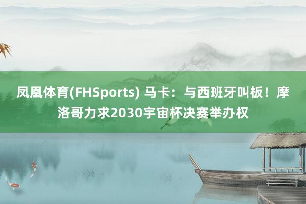 凤凰体育(FHSports) 马卡：与西班牙叫板！摩洛哥力求2030宇宙杯决赛举办权