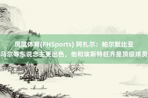 凤凰体育(FHSports) 阿扎尔：帕尔默比亚马尔等东说念主更出色，他和埃斯特旺齐是顶级球员