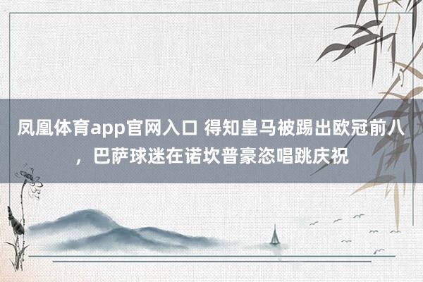 凤凰体育app官网入口 得知皇马被踢出欧冠前八，<a href=