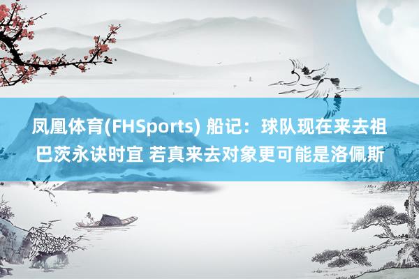 凤凰体育(FHSports) 船记：球队现在来去祖巴茨永诀时宜 若真来去对象更可能是洛佩斯