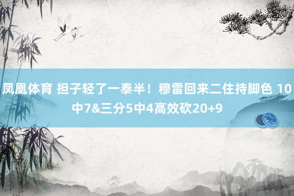 凤凰体育 担子轻了一泰半！穆雷回来二住持脚色 10中7&三分5中4高效砍20+9