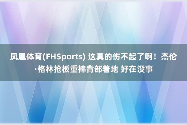 凤凰体育(FHSports) 这真的伤不起了啊！杰伦·格林抢板重摔背部着地 好在没事