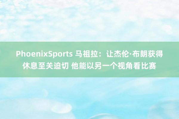 PhoenixSports 马祖拉：让杰伦·布朗获得休息至关迫切 他能以另一个视角看比赛