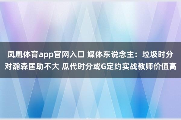 凤凰体育app官网入口 媒体东说念主：垃圾时分对瀚森匡助不大 瓜代时分或G定约实战教师价值高