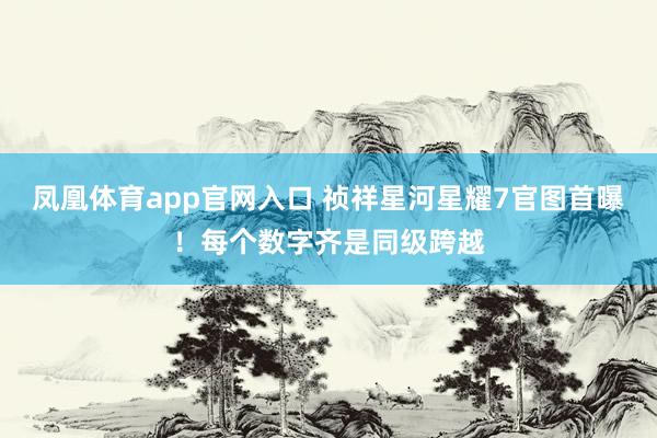 凤凰体育app官网入口 祯祥星河星耀7官图首曝！每个数字齐是同级跨越