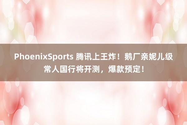 PhoenixSports 腾讯上王炸！鹅厂亲妮儿级常人国行将开测，爆款预定！