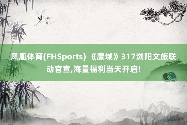凤凰体育(FHSports) 《魔域》317浏阳文旅联动官宣，海量福利当天开启!