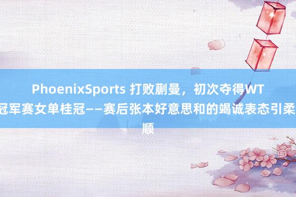 PhoenixSports 打败蒯曼，初次夺得WTT冠军赛女单桂冠——赛后张本好意思和的竭诚表态引柔顺