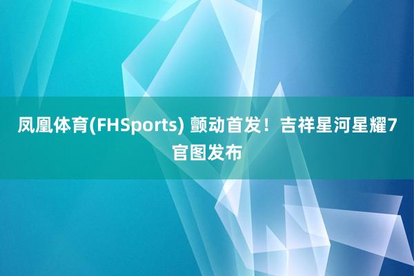 凤凰体育(FHSports) 颤动首发！吉祥星河星耀7官图发布