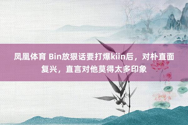 凤凰体育 Bin放狠话要打爆kiin后，对朴直面复兴，直言对他莫得太多印象