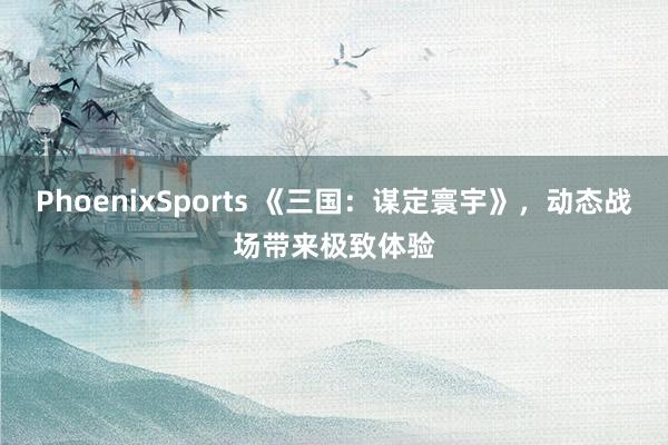 PhoenixSports 《三国：谋定寰宇》，动态战场带来极致体验