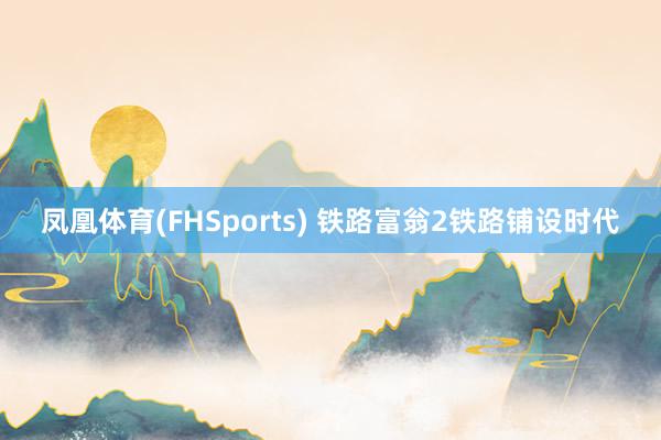 凤凰体育(FHSports) 铁路富翁2铁路铺设时代
