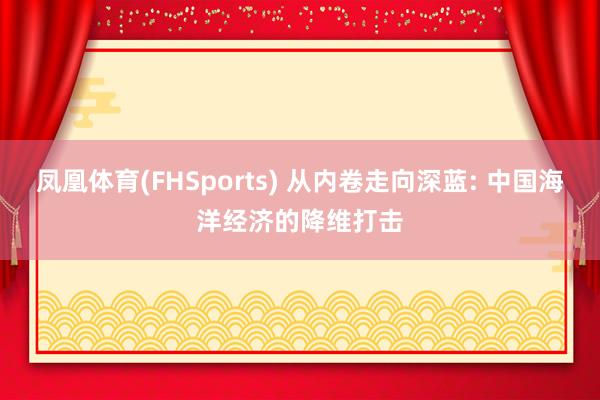 凤凰体育(FHSports) 从内卷走向深蓝: 中国海洋经济的降维打击