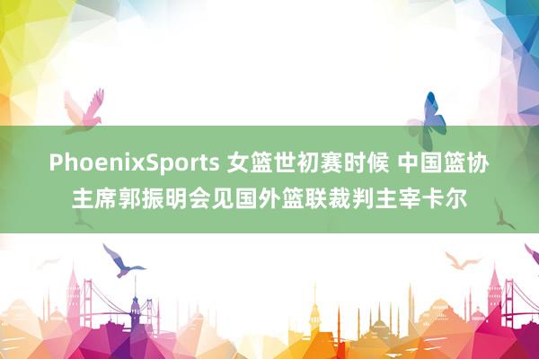PhoenixSports 女篮世初赛时候 中国篮协主席郭振明会见国外篮联裁判主宰卡尔
