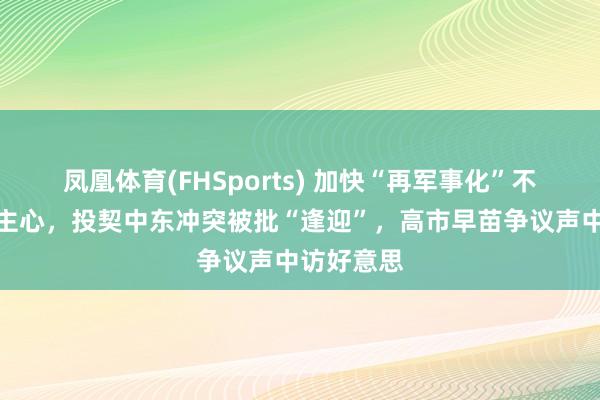 凤凰体育(FHSports) 加快“再军事化”不得东说念主心，投契中东冲突被批“逢迎”，高市早苗争议声中访好意思