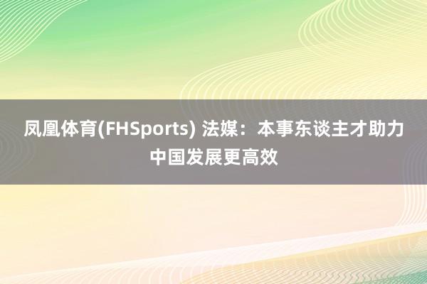 凤凰体育(FHSports) 法媒：本事东谈主才助力中国发展更高效
