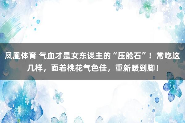 凤凰体育 气血才是女东谈主的“压舱石”！常吃这几样，面若桃花气色佳，重新暖到脚！