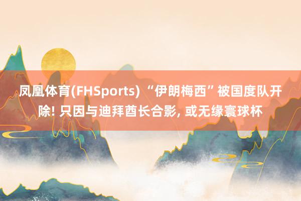 凤凰体育(FHSports) “伊朗梅西”被国度队开除! 只因与迪拜酋长合影， 或无缘寰球杯