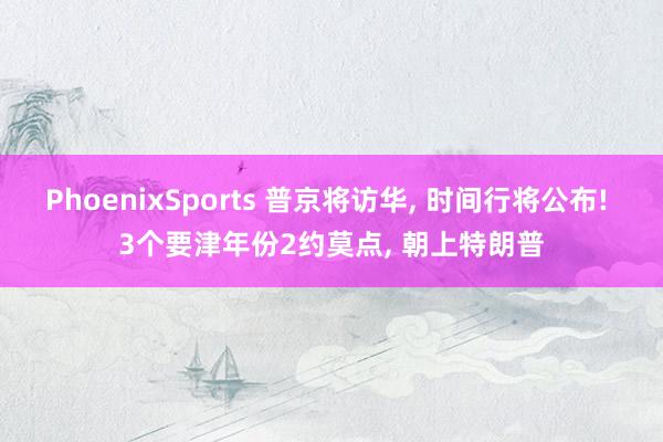 PhoenixSports 普京将访华， 时间行将公布! 3个要津年份2约莫点， 朝上特朗普
