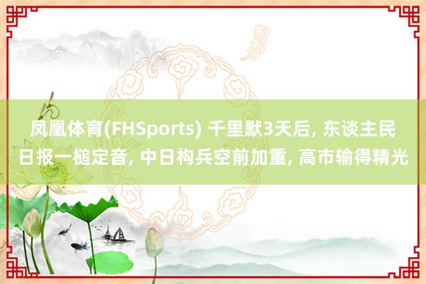 凤凰体育(FHSports) 千里默3天后， 东谈主民日报一槌定音， 中日构兵空前加重， 高市输得精光