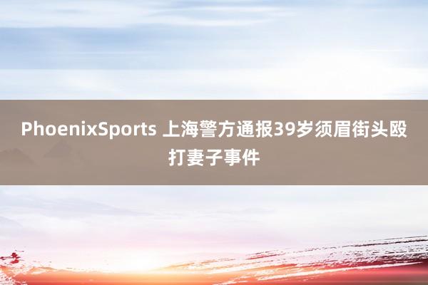 PhoenixSports 上海警方通报39岁须眉街头殴打妻子事件
