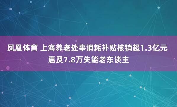 凤凰体育 上海养老处事消耗补贴核销超1.3亿元 惠及7.8万失能老东谈主