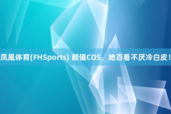 凤凰体育(FHSports) 颜值COS，她百看不厌冷白皮！