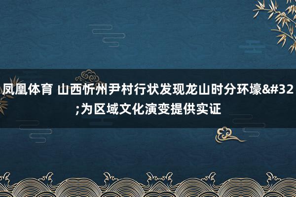 凤凰体育 山西忻州尹村行状发现龙山时分环壕 为区域文化演变提供实证