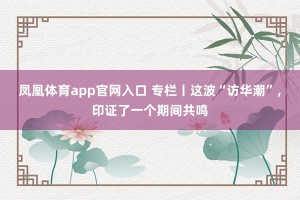 凤凰体育app官网入口 专栏丨这波“访华潮”，印证了一个期间共鸣