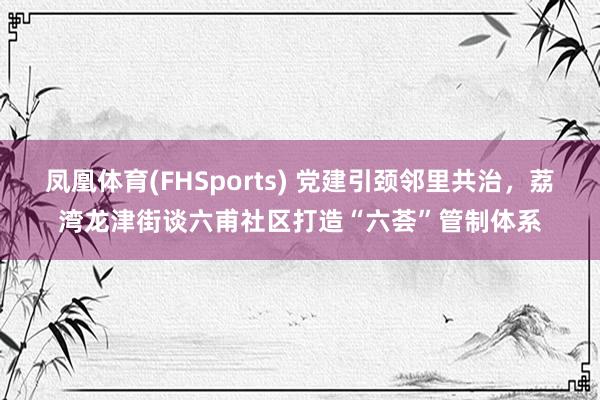 凤凰体育(FHSports) 党建引颈邻里共治，荔湾龙津街谈六甫社区打造“六荟”管制体系