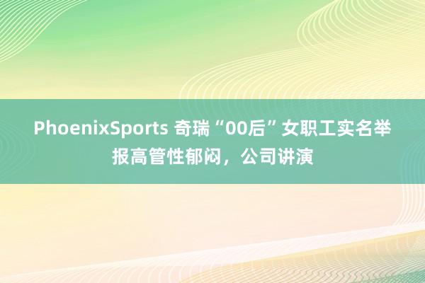 PhoenixSports 奇瑞“00后”女职工实名举报高管性郁闷，公司讲演