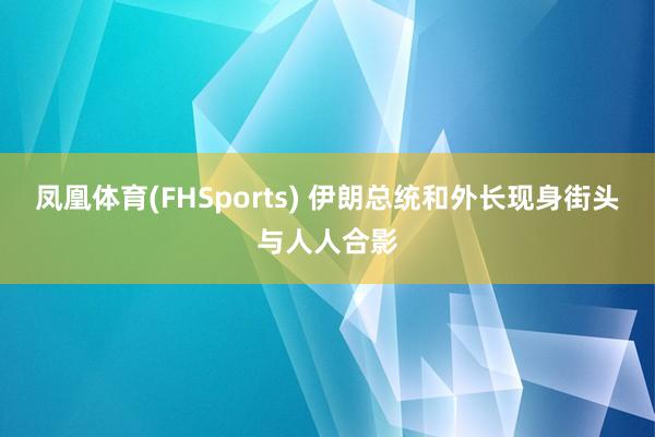 凤凰体育(FHSports) 伊朗总统和外长现身街头与人人合影