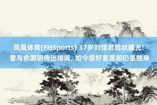 凤凰体育(FHSports) 37岁刘惜君现状曝光! 曾与俞灏明传出绯闻， 如今很好意思却仍是独身