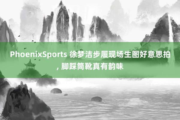 PhoenixSports 徐梦洁步履现场生图好意思拍，<a href=
