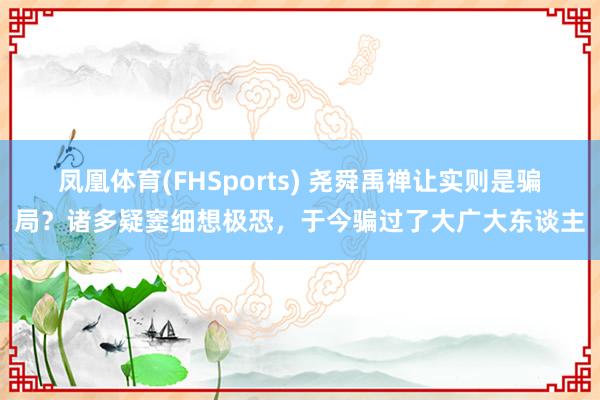 凤凰体育(FHSports) 尧舜禹禅让实则是骗局？诸多疑窦细想极恐，于今骗过了大广大东谈主