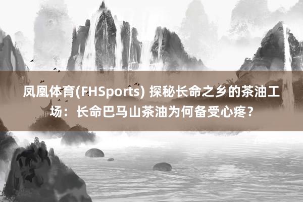 凤凰体育(FHSports) 探秘长命之乡的茶油工场：长命巴马山茶油为何备受心疼？