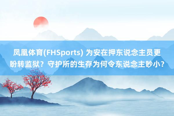 凤凰体育(FHSports) 为安在押东说念主员更盼转监狱？守护所的生存为何令东说念主眇小？