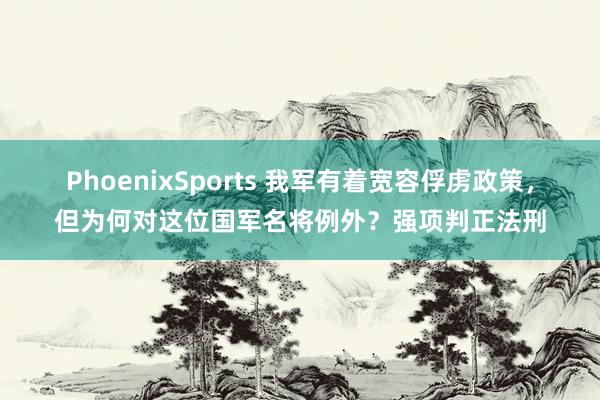 PhoenixSports 我军有着宽容俘虏政策，但为何对这位国军名将例外？强项判正法刑