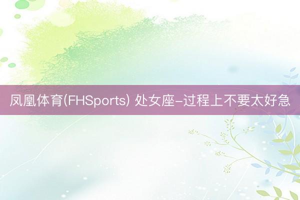 凤凰体育(FHSports) 处女座-过程上不要太好急
