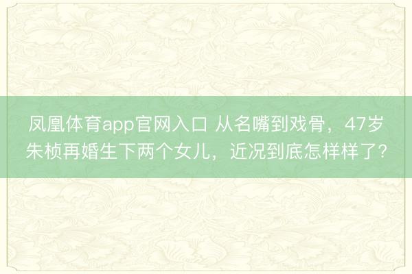 凤凰体育app官网入口 从名嘴到戏骨，47岁朱桢再婚生下两个女儿，近况到底怎样样了?