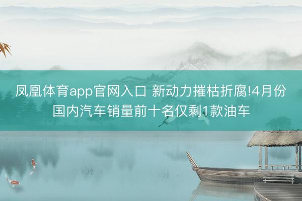 凤凰体育app官网入口 新动力摧枯折腐!4月份国内汽车销量前十名仅剩1款油车