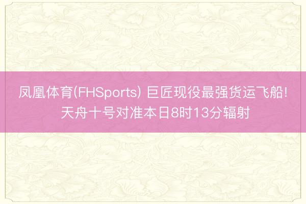 凤凰体育(FHSports) 巨匠现役最强货运飞船! 天舟十号对准本日8时13分辐射