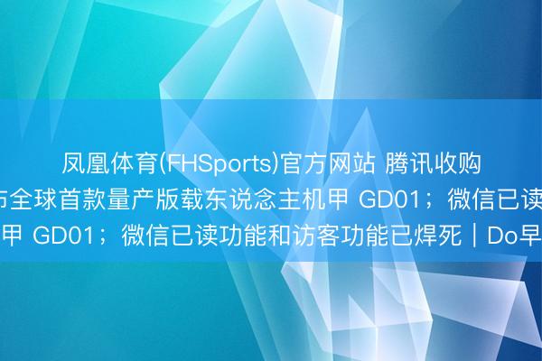 凤凰体育(FHSports)官方网站 腾讯收购喜马拉雅获批；宇树发布全球首款量产版载东说念主机甲 GD01；微信已读功能和访客功能已焊死｜Do早报